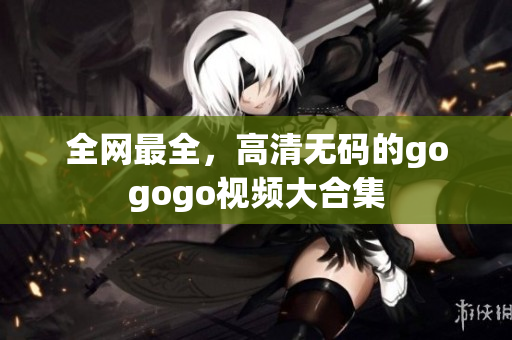 全网最全，高清无码的gogogo视频大合集