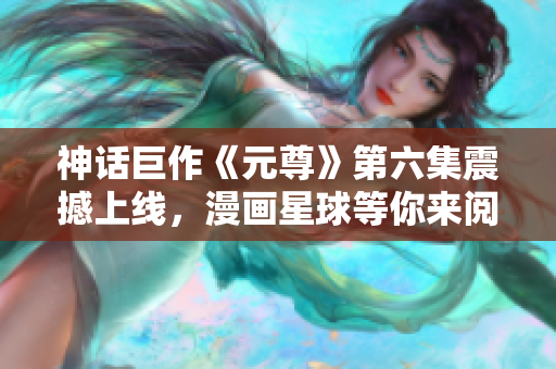 神话巨作《元尊》第六集震撼上线，漫画星球等你来阅读！