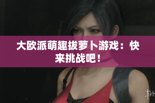 大欧派萌趣拔萝卜游戏：快来挑战吧！