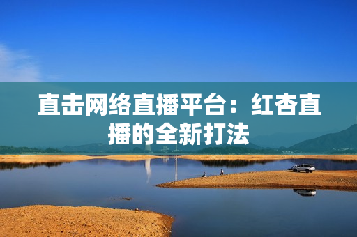 直击网络直播平台：红杏直播的全新打法