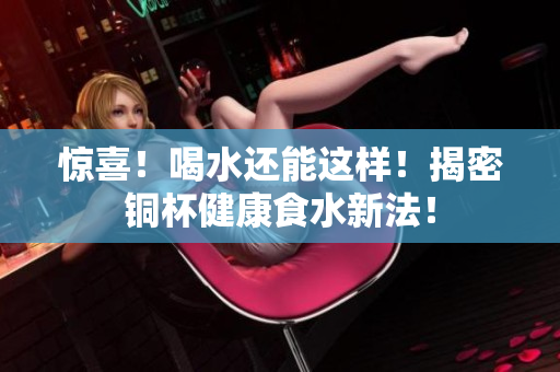 惊喜！喝水还能这样！揭密铜杯健康食水新法！