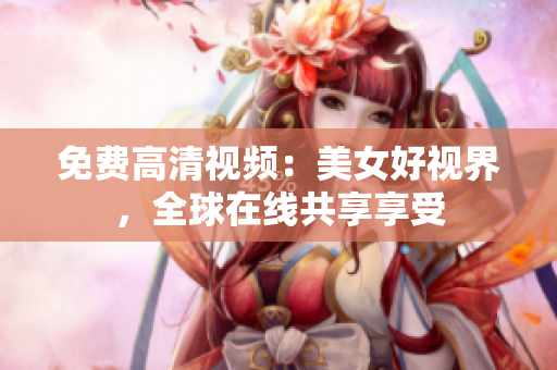 免费高清视频：美女好视界，全球在线共享享受