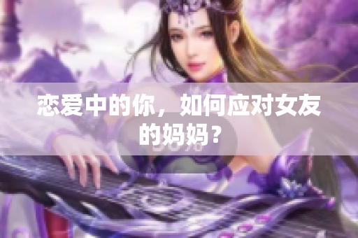 恋爱中的你，如何应对女友的妈妈？