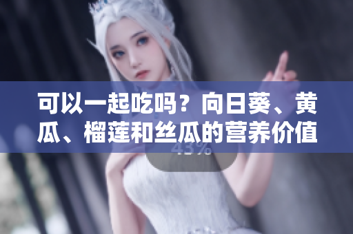 可以一起吃吗？向日葵、黄瓜、榴莲和丝瓜的营养价值解析