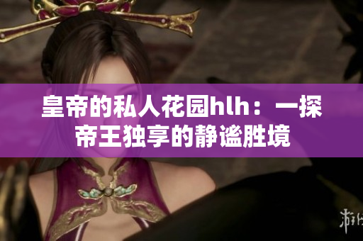 皇帝的私人花园hlh：一探帝王独享的静谧胜境