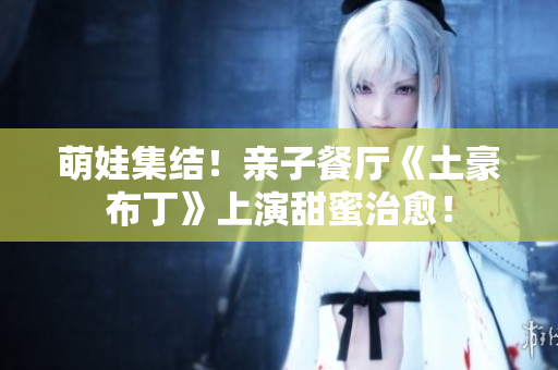 萌娃集结！亲子餐厅《土豪布丁》上演甜蜜治愈！