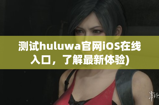 测试huluwa官网iOS在线入口，了解最新体验)