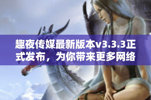 趣夜传媒最新版本v3.3.3正式发布，为你带来更多网络乐趣