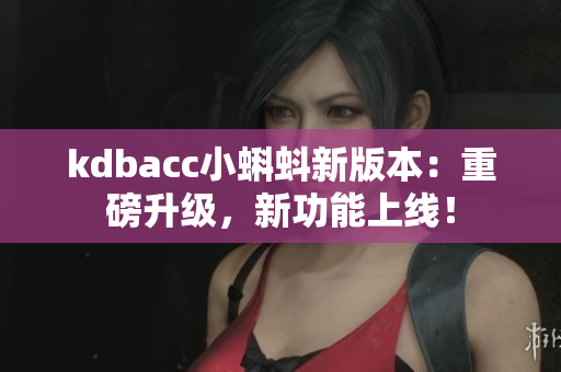 kdbacc小蝌蚪新版本：重磅升级，新功能上线！