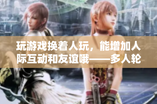 玩游戏换着人玩，能增加人际互动和友谊哦——多人轮流游戏的好处