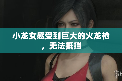 小龙女感受到巨大的火龙枪，无法抵挡