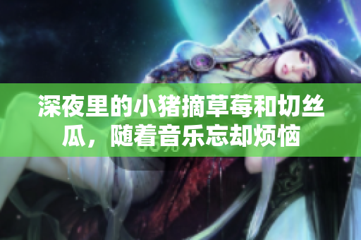 深夜里的小猪摘草莓和切丝瓜，随着音乐忘却烦恼