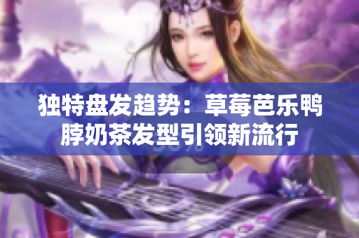 独特盘发趋势：草莓芭乐鸭脖奶茶发型引领新流行