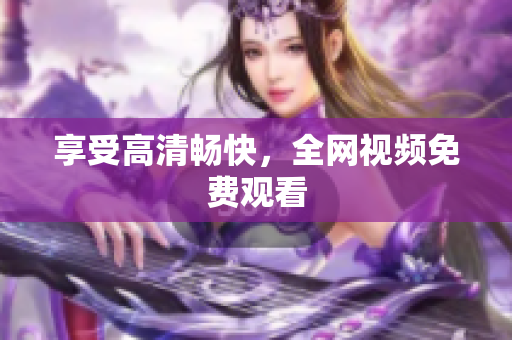 享受高清畅快，全网视频免费观看