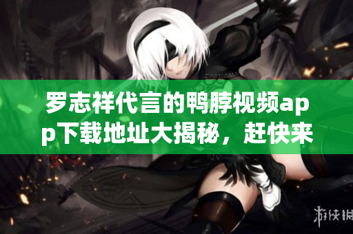 罗志祥代言的鸭脖视频app下载地址大揭秘，赶快来看！