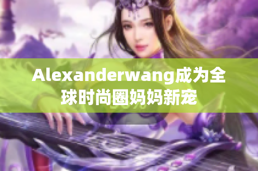 Alexanderwang成为全球时尚圈妈妈新宠