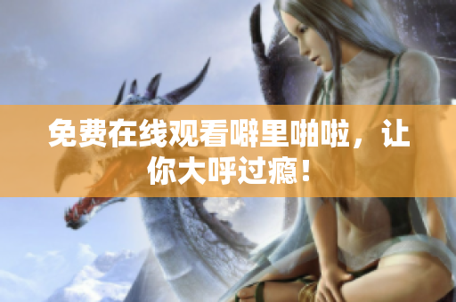 免费在线观看噼里啪啦，让你大呼过瘾！
