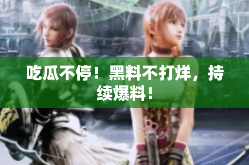 吃瓜不停！黑料不打烊，持续爆料！