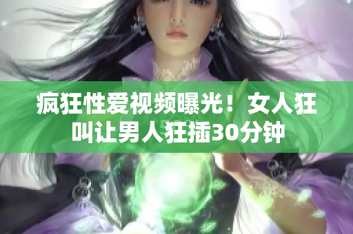 疯狂性爱视频曝光！女人狂叫让男人狂插30分钟
