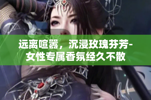 远离喧嚣，沉浸玫瑰芬芳-女性专属香氛经久不散