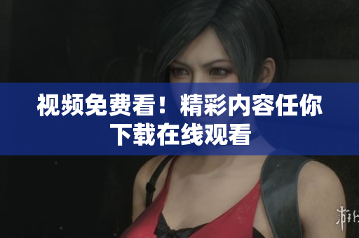 视频免费看！精彩内容任你下载在线观看