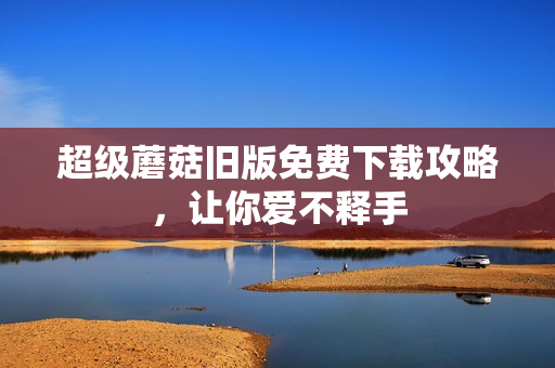 超级蘑菇旧版免费下载攻略，让你爱不释手