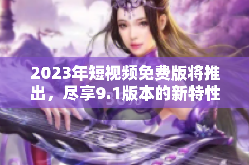 2023年短视频免费版将推出，尽享9.1版本的新特性