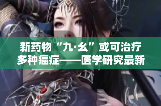 新药物“九·幺”或可治疗多种癌症——医学研究最新进展
