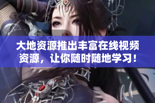 大地资源推出丰富在线视频资源，让你随时随地学习！