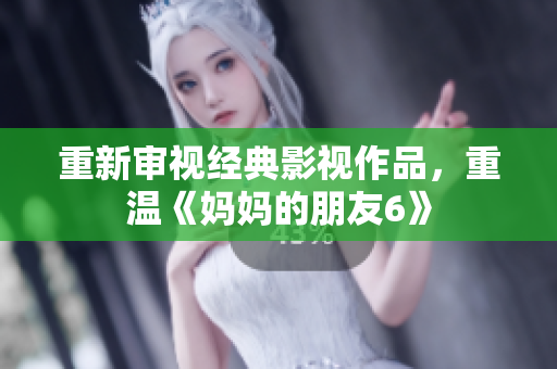 重新审视经典影视作品，重温《妈妈的朋友6》