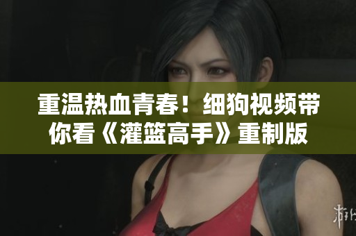 重温热血青春！细狗视频带你看《灌篮高手》重制版