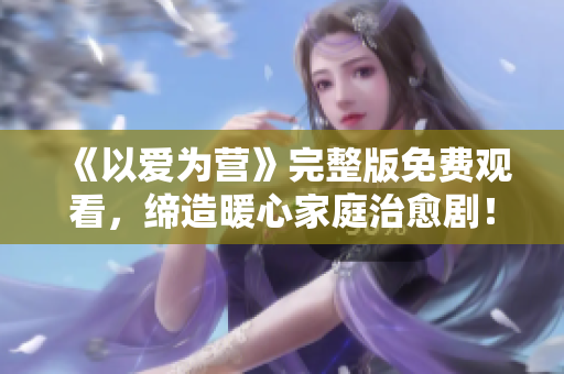 《以爱为营》完整版免费观看，缔造暖心家庭治愈剧！