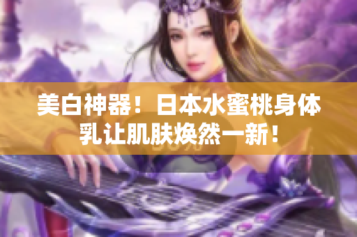 美白神器！日本水蜜桃身体乳让肌肤焕然一新！