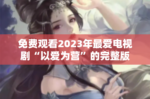 免费观看2023年最爱电视剧“以爱为营”的完整版