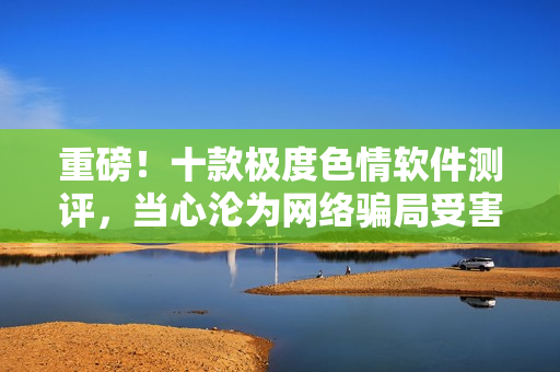 重磅！十款极度色情软件测评，当心沦为网络骗局受害者！