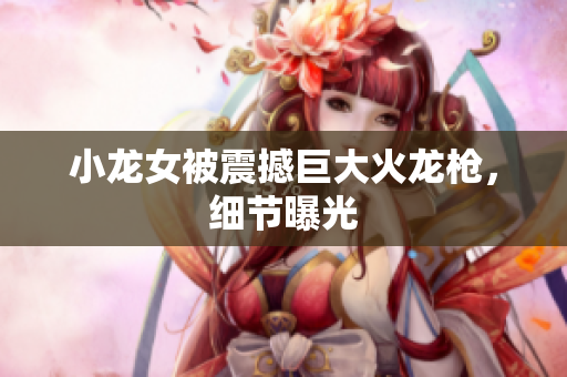 小龙女被震撼巨大火龙枪，细节曝光