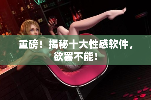重磅！揭秘十大性感软件，欲罢不能！