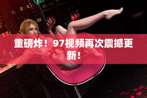 重磅炸！97视频再次震撼更新！