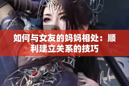 如何与女友的妈妈相处：顺利建立关系的技巧