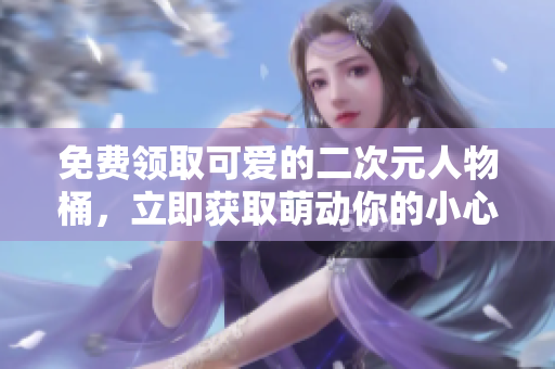免费领取可爱的二次元人物桶，立即获取萌动你的小心脏！