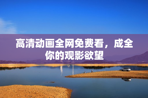 高清动画全网免费看，成全你的观影欲望