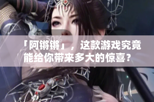 「阿锵锵」，这款游戏究竟能给你带来多大的惊喜？