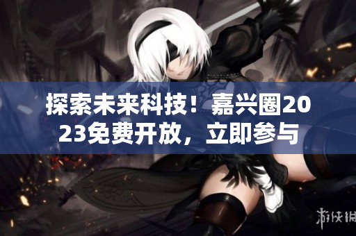 探索未来科技！嘉兴圈2023免费开放，立即参与