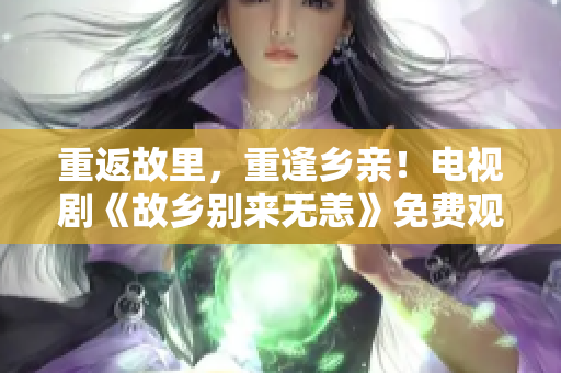 重返故里，重逢乡亲！电视剧《故乡别来无恙》免费观看