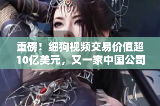 重磅！细狗视频交易价值超10亿美元，又一家中国公司进入全球头部视频平台行列