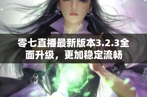 零七直播最新版本3.2.3全面升级，更加稳定流畅