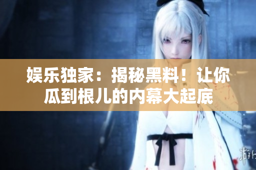 娱乐独家：揭秘黑料！让你瓜到根儿的内幕大起底