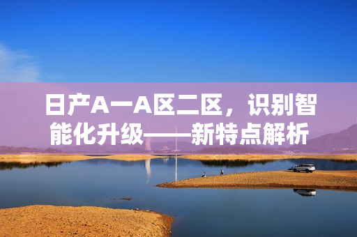 日产A一A区二区，识别智能化升级——新特点解析