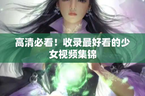 高清必看！收录最好看的少女视频集锦