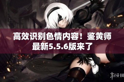 高效识别色情内容！鉴黄师最新5.5.6版来了